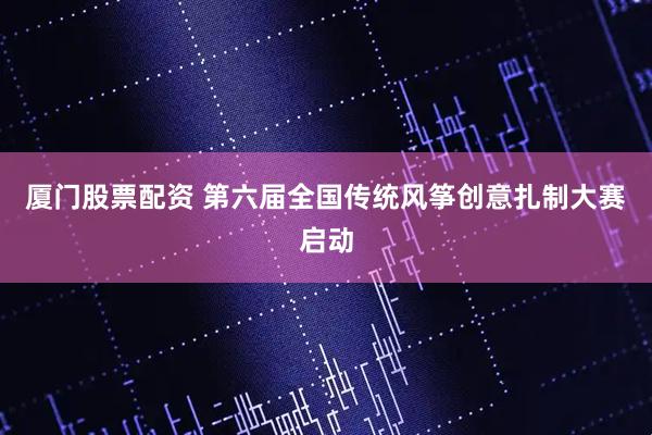 厦门股票配资 第六届全国传统风筝创意扎制大赛启动
