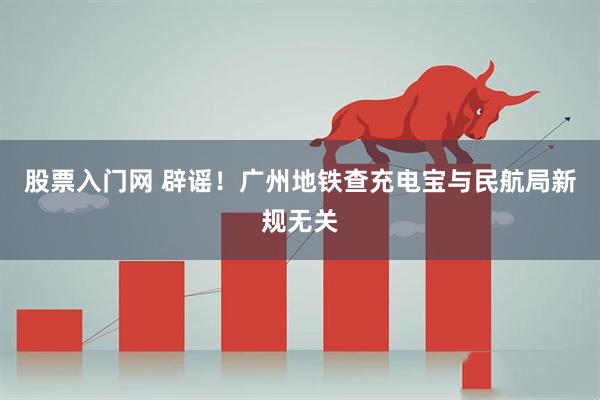 股票入门网 辟谣！广州地铁查充电宝与民航局新规无关