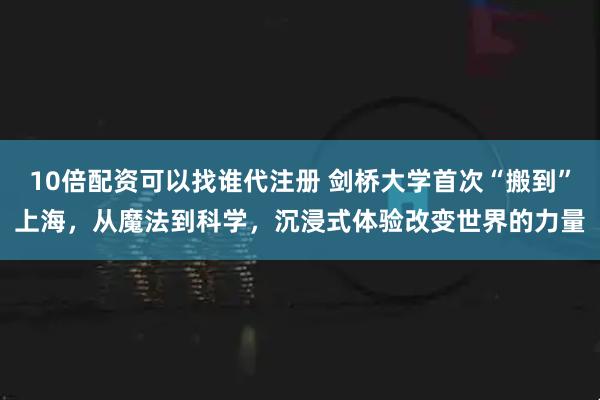 10倍配资可以找谁代注册 剑桥大学首次“搬到”上海，从魔法到科学，沉浸式体验改变世界的力量