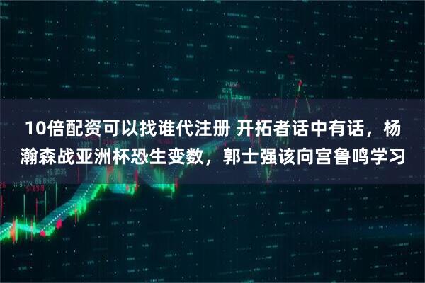 10倍配资可以找谁代注册 开拓者话中有话，杨瀚森战亚洲杯恐生变数，郭士强该向宫鲁鸣学习