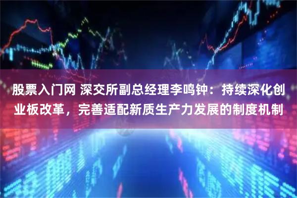 股票入门网 深交所副总经理李鸣钟：持续深化创业板改革，完善适配新质生产力发展的制度机制