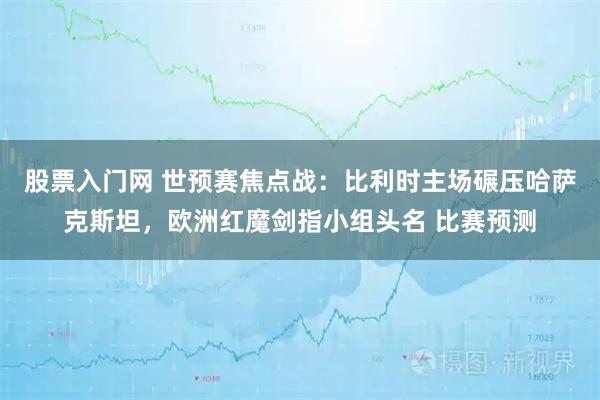 股票入门网 世预赛焦点战:比利时主场碾压哈萨克斯坦,欧洲红魔剑指小组头名 比赛预测