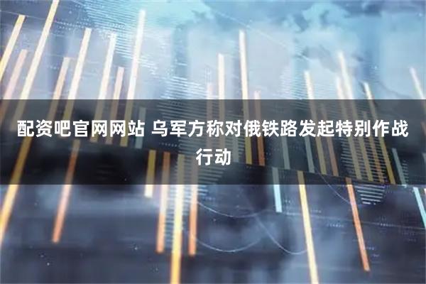 配资吧官网网站 乌军方称对俄铁路发起特别作战行动