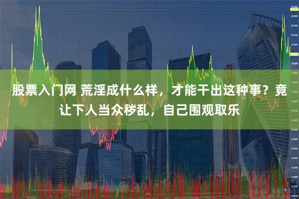 股票入门网 荒淫成什么样,才能干出这种事?竟让下人当众秽乱,自己围观取乐