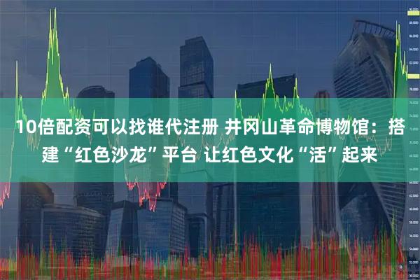 10倍配资可以找谁代注册 井冈山革命博物馆：搭建“红色沙龙”平台 让红色文化“活”起来