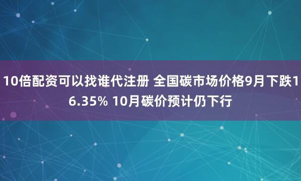 10倍配资可以找谁代注册 全国碳市场价格9月下跌16.35% 10月碳价预计仍下行
